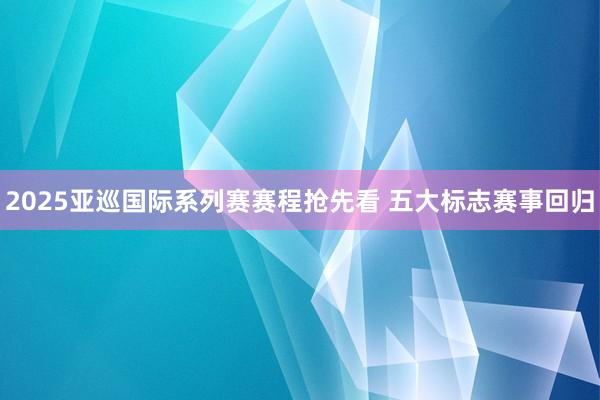 2025亚巡国际系列赛赛程抢先看 五大标志赛事回归