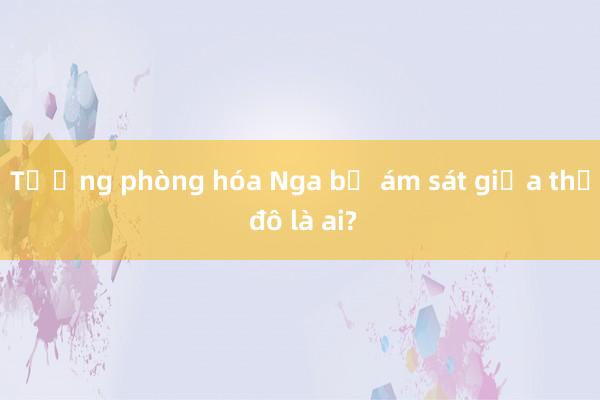 Tướng phòng hóa Nga bị ám sát giữa thủ đô là ai?