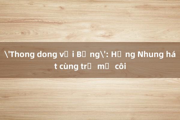 'Thong dong với Bống': Hồng Nhung hát cùng trẻ mồ côi