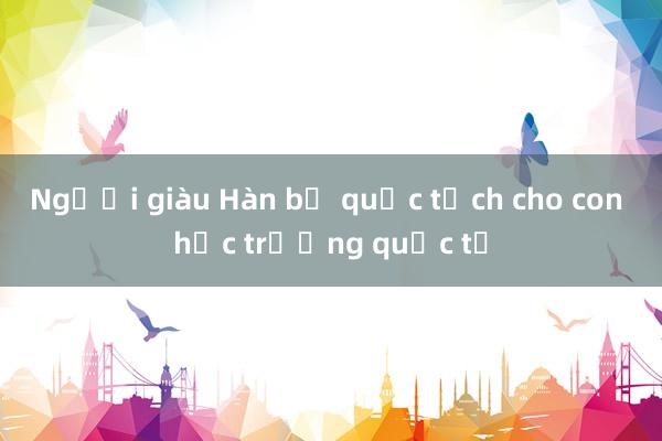 Người giàu Hàn bỏ quốc tịch cho con học trường quốc tế