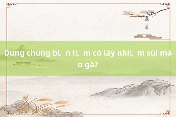 Dùng chung bồn tắm có lây nhiễm sùi mào gà?