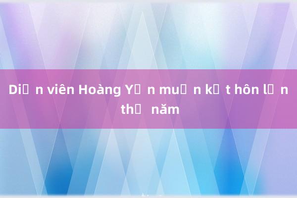 Diễn viên Hoàng Yến muốn kết hôn lần thứ năm