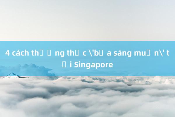 4 cách thưởng thức 'bữa sáng muộn' tại Singapore