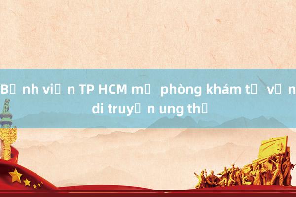 Bệnh viện TP HCM mở phòng khám tư vấn di truyền ung thư