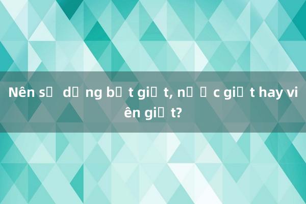 Nên sử dụng bột giặt， nước giặt hay viên giặt?