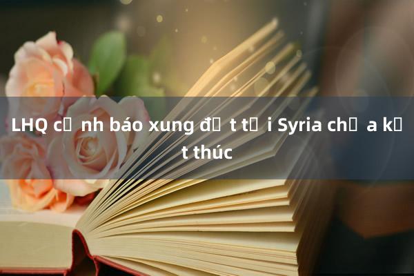 LHQ cảnh báo xung đột tại Syria chưa kết thúc