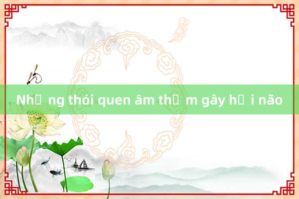 Những thói quen âm thầm gây hại não