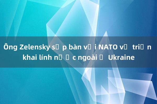 Ông Zelensky sắp bàn với NATO về triển khai lính nước ngoài ở Ukraine