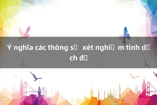 Ý nghĩa các thông số xét nghiệm tinh dịch đồ