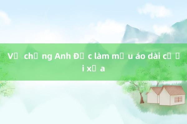 Vợ chồng Anh Đức làm mẫu áo dài cưới xưa