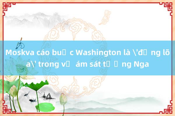 Moskva cáo buộc Washington là 'đồng lõa' trong vụ ám sát tướng Nga