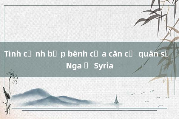 Tình cảnh bấp bênh của căn cứ quân sự Nga ở Syria