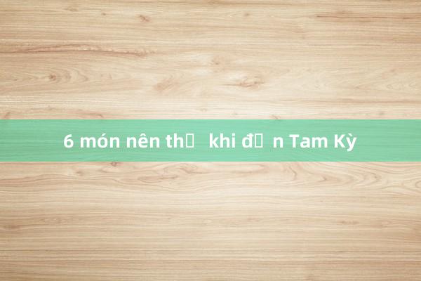 6 món nên thử khi đến Tam Kỳ