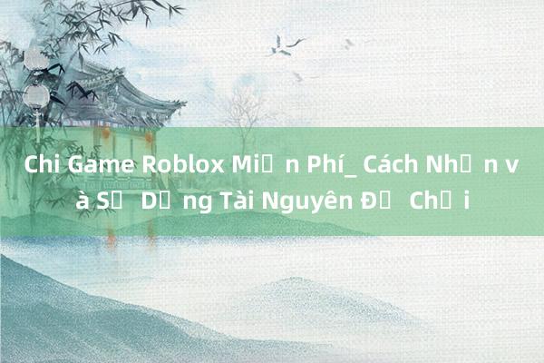 Chi Game Roblox Miễn Phí_ Cách Nhận và Sử Dụng Tài Nguyên Để Chơi