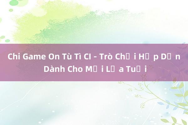 Chi Game On Tù Tì CI - Trò Chơi Hấp Dẫn Dành Cho Mọi Lứa Tuổi