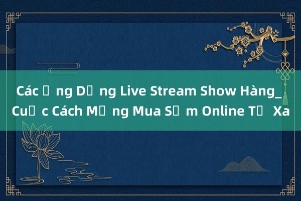 Các Ứng Dụng Live Stream Show Hàng_ Cuộc Cách Mạng Mua Sắm Online Từ Xa