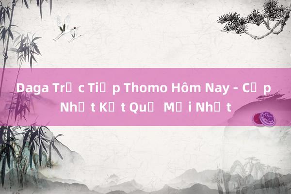 Daga Trực Tiếp Thomo Hôm Nay - Cập Nhật Kết Quả Mới Nhất