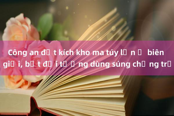 Công an đột kích kho ma túy lớn ở biên giới， bắt đối tượng dùng súng chống trả