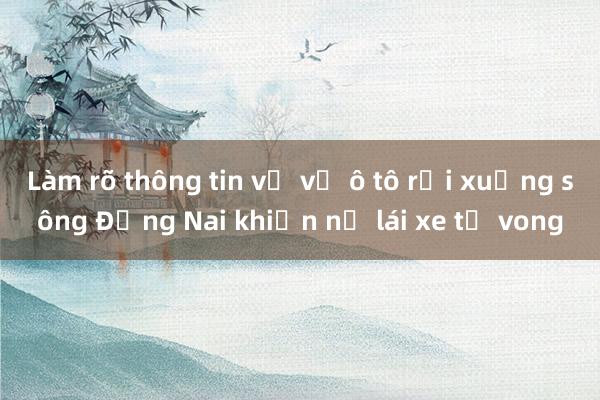 Làm rõ thông tin về vụ ô tô rơi xuống sông Đồng Nai khiến nữ lái xe tử vong