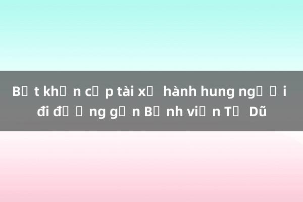 Bắt khẩn cấp tài xế hành hung người đi đường gần Bệnh viện Từ Dũ