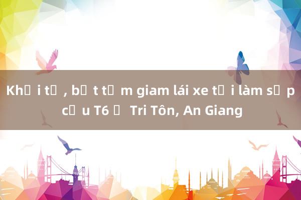 Khởi tố, bắt tạm giam lái xe tải làm sập cầu T6 ở Tri Tôn, An Giang