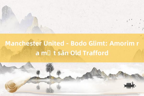 Manchester United - Bodo Glimt: Amorim ra mắt sân Old Trafford