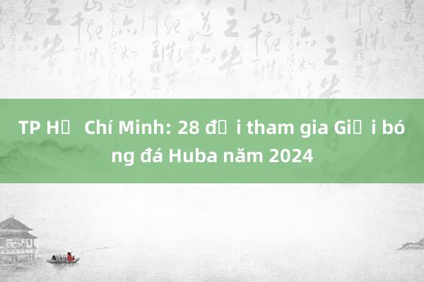 TP Hồ Chí Minh: 28 đội tham gia Giải bóng đá Huba năm 2024