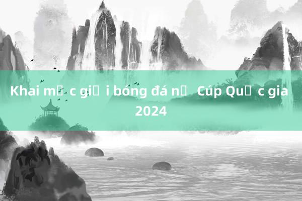 Khai mạc giải bóng đá nữ Cúp Quốc gia 2024