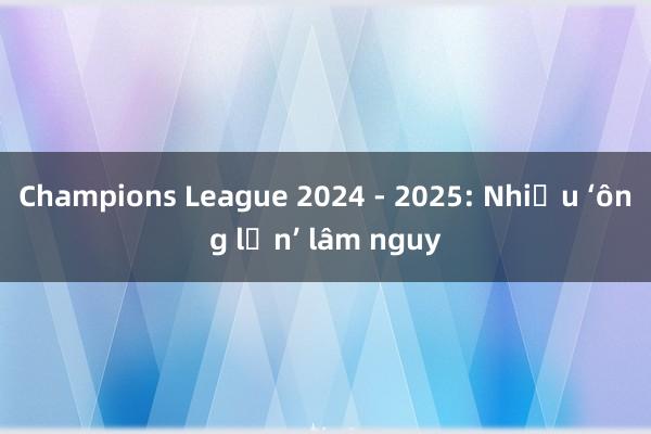 Champions League 2024 - 2025: Nhiều ‘ông lớn’ lâm nguy