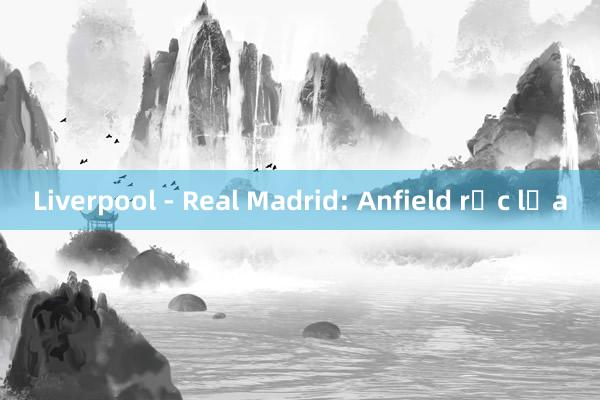 Liverpool - Real Madrid: Anfield rực lửa