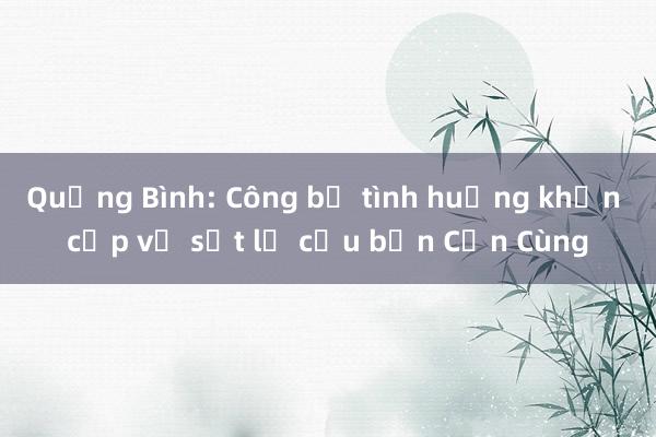 Quảng Bình: Công bố tình huống khẩn cấp về sạt lở cầu bản Cồn Cùng