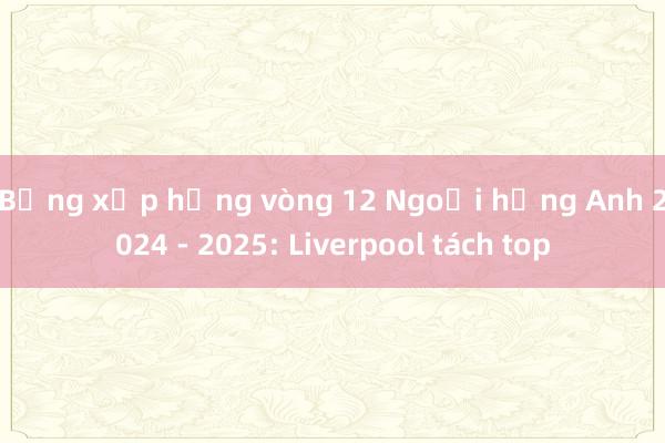 Bảng xếp hạng vòng 12 Ngoại hạng Anh 2024 - 2025: Liverpool tách top