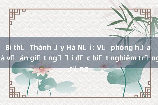 Bí thư Thành ủy Hà Nội: Vụ phóng hỏa là vụ án giết người đặc biệt nghiêm trọng