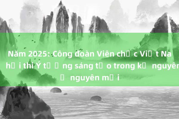 Năm 2025: Công đoàn Viên chức Việt Nam mở hội thi Ý tưởng sáng tạo trong kỷ nguyên mới