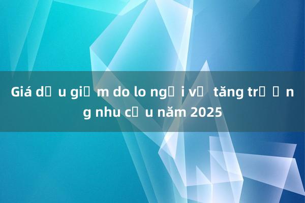 Giá dầu giảm do lo ngại về tăng trưởng nhu cầu năm 2025