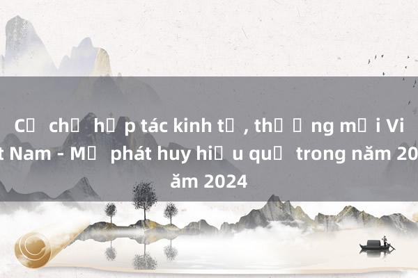 Cơ chế hợp tác kinh tế, thương mại Việt Nam - Mỹ phát huy hiệu quả trong năm 2024