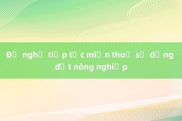 Đề nghị tiếp tục miễn thuế sử dụng đất nông nghiệp