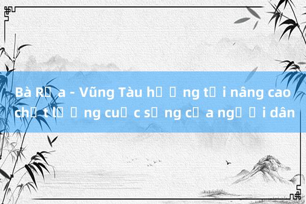 Bà Rịa - Vũng Tàu hướng tới nâng cao chất lượng cuộc sống của người dân