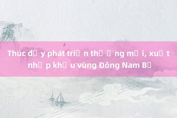 Thúc đẩy phát triển thương mại， xuất nhập khẩu vùng Đông Nam Bộ