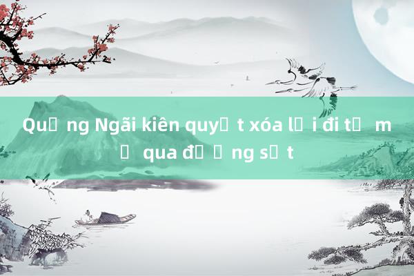 Quảng Ngãi kiên quyết xóa lối đi tự mở qua đường sắt