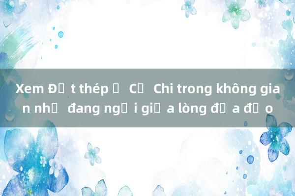 Xem Đất thép ở Củ Chi trong không gian như đang ngồi giữa lòng địa đạo