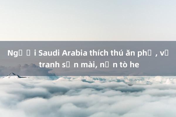 Người Saudi Arabia thích thú ăn phở， vẽ tranh sơn mài， nặn tò he