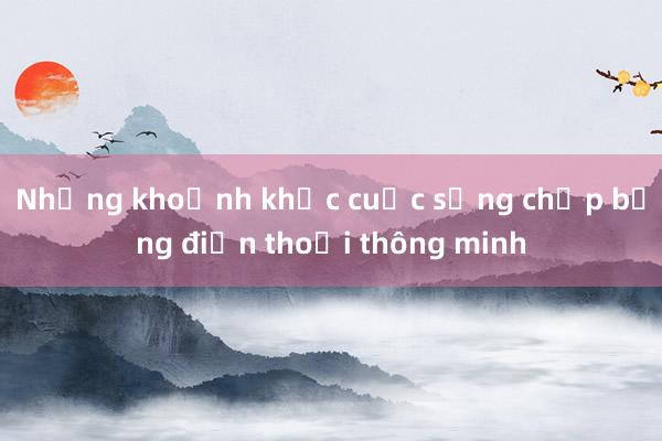 Những khoảnh khắc cuộc sống chụp bằng điện thoại thông minh