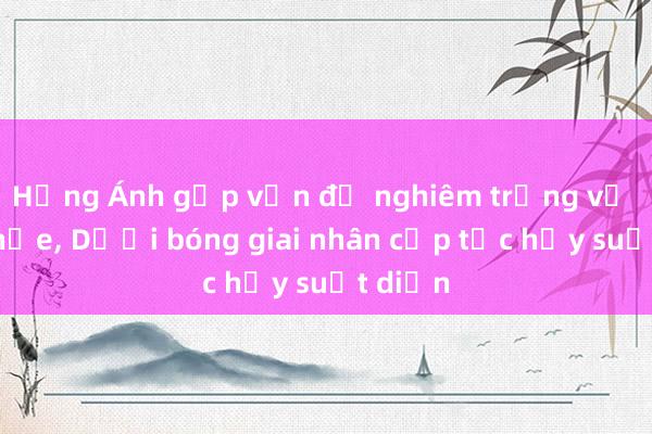 Hồng Ánh gặp vấn đề nghiêm trọng về sức khỏe， Dưới bóng giai nhân cấp tốc hủy suất diễn