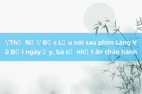 'Thị Nở' Đức Lưu nói sau phim Làng Vũ Đại ngày ấy， bà sợ nhất ăn cháo hành