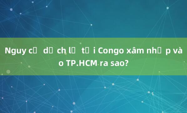 Nguy cơ dịch lạ tại Congo xâm nhập vào TP.HCM ra sao?