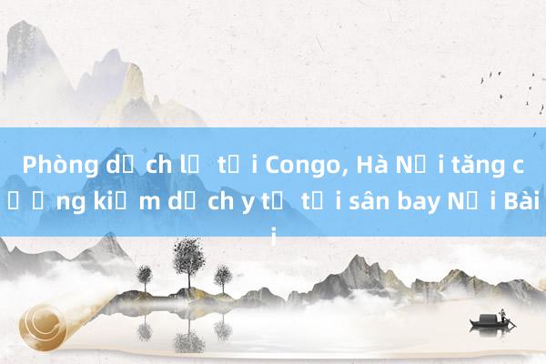 Phòng dịch lạ tại Congo， Hà Nội tăng cường kiểm dịch y tế tại sân bay Nội Bài