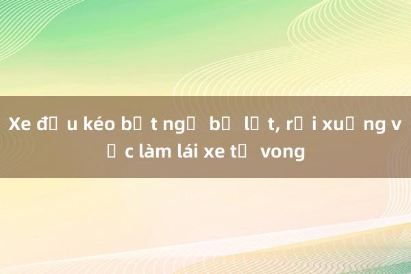 Xe đầu kéo bất ngờ bị lật, rơi xuống vực làm lái xe tử vong