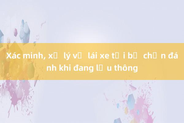 Xác minh， xử lý vụ lái xe tải bị chặn đánh khi đang lưu thông