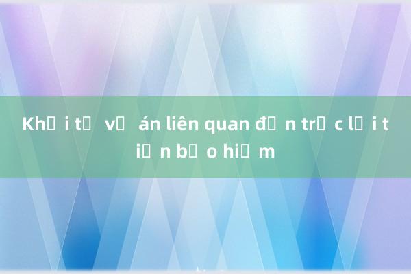 Khởi tố vụ án liên quan đến trục lợi tiền bảo hiểm